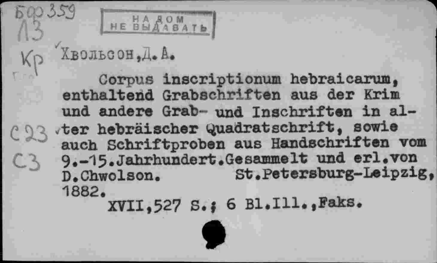 ﻿л
НАЛОМ I НЕ ВЫДАВАТЬ I
Хвольсон,Д.А.
Corpus inscriptionum hebraicarum, enthaltend Grabschriften aus der Krim und andere Grab- und Inschriften in al-Л* 9 7 hebräischer Quadratschrift, sowie auch Schriftproben aus Handschriften vom (ДХ 9.-15,Jahrhundert.Gesammelt und erl.von D.Chwolson.	St.Petersburg-Leipzig,
1882.	« г
XVII,527 S.f 6 Bl.Ill.,Faks.